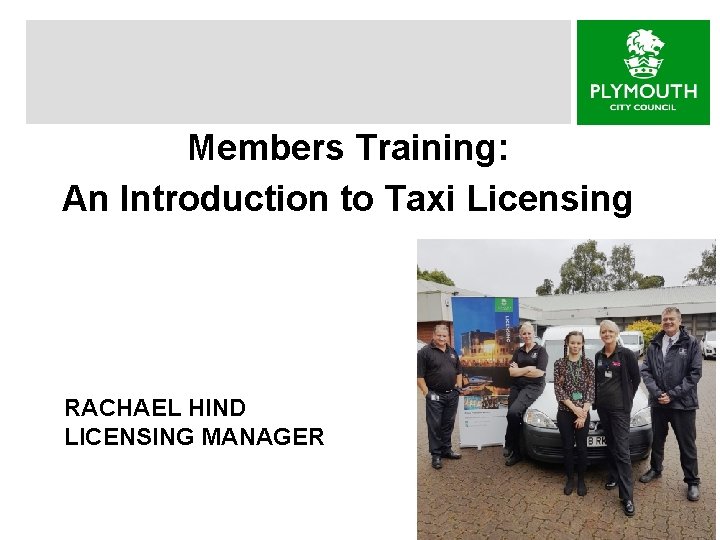 Members Training: An Introduction to Taxi Licensing RACHAEL HIND LICENSING MANAGER 