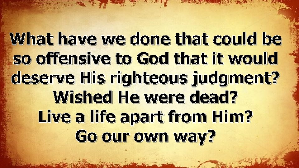 What have we done that could be so offensive to God that it would What have we done that could be so offensive to God that it would