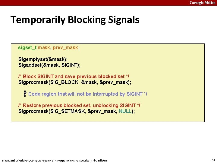 Carnegie Mellon Temporarily Blocking Signals sigset_t mask, prev_mask; Sigemptyset(&mask); Sigaddset(&mask, SIGINT); … /* Block