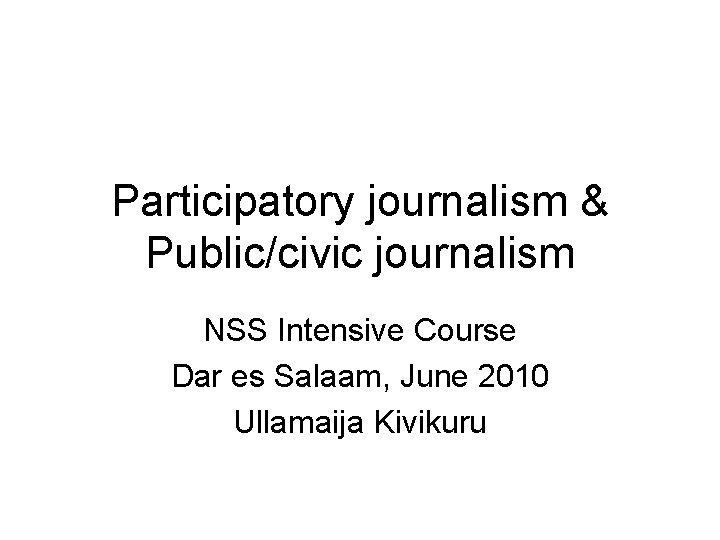 Participatory journalism & Public/civic journalism NSS Intensive Course Dar es Salaam, June 2010 Ullamaija