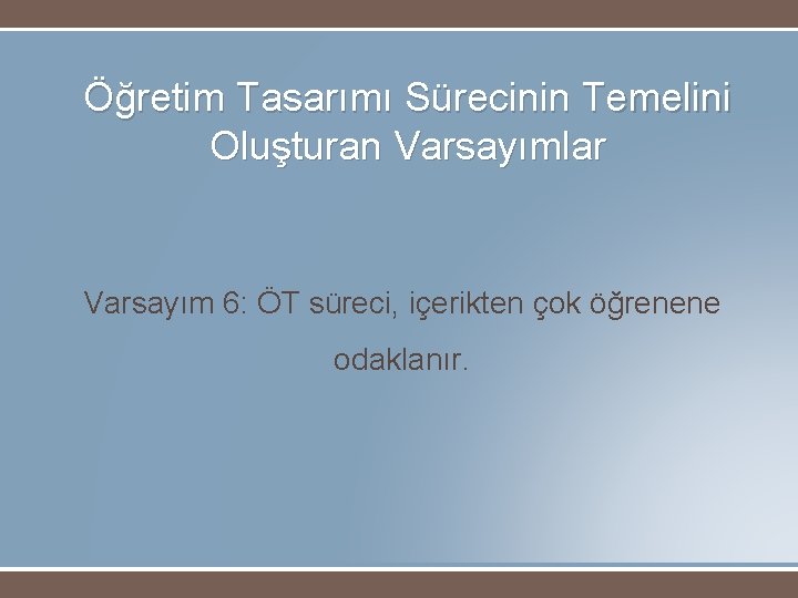 Öğretim Tasarımı Sürecinin Temelini Oluşturan Varsayımlar Varsayım 6: ÖT süreci, içerikten çok öğrenene odaklanır.