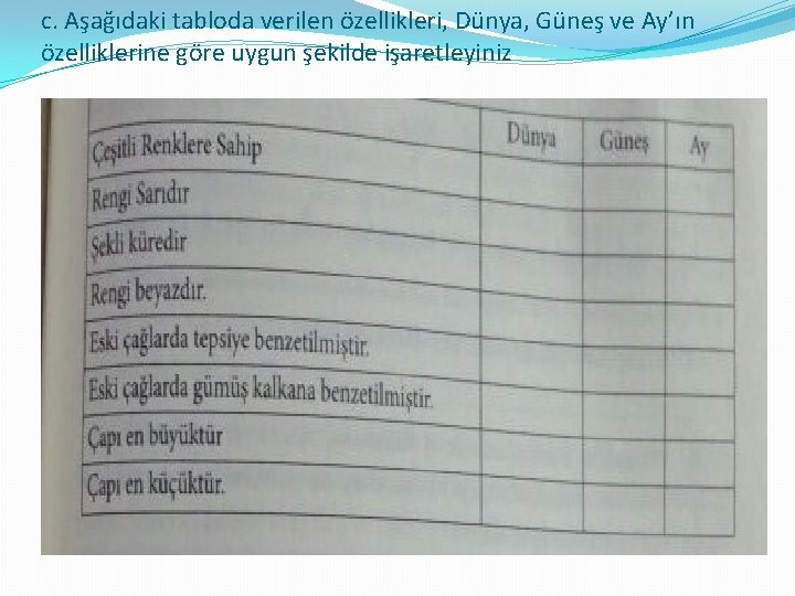 c. Aşağıdaki tabloda verilen özellikleri, Dünya, Güneş ve Ay’ın özelliklerine göre uygun şekilde işaretleyiniz