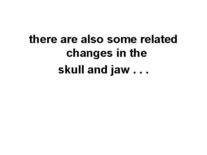 there also some related changes in the skull and jaw. . . you can