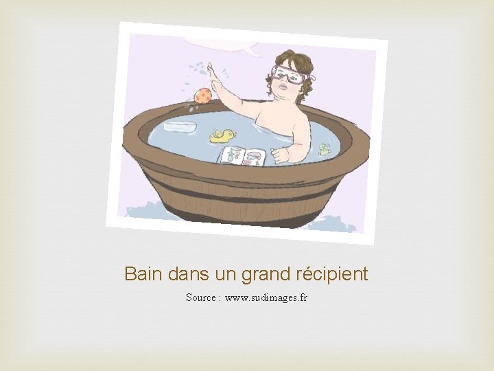 Bain dans un grand récipient Source : www. sudimages. fr 