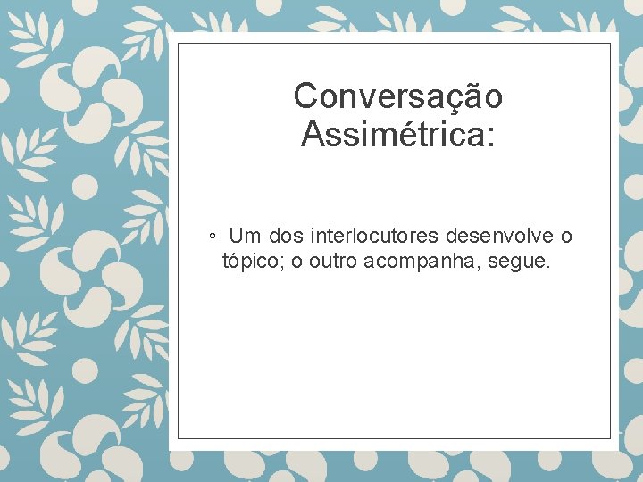 Conversação Assimétrica: ◦ Um dos interlocutores desenvolve o tópico; o outro acompanha, segue. 