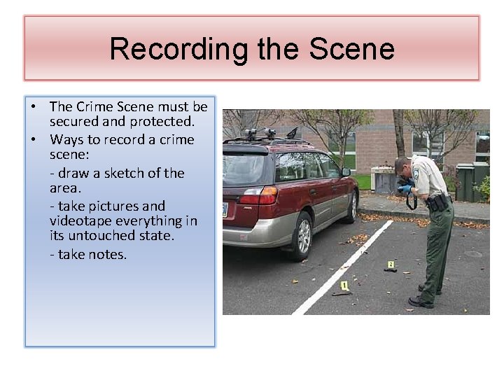Recording the Scene • The Crime Scene must be secured and protected. • Ways