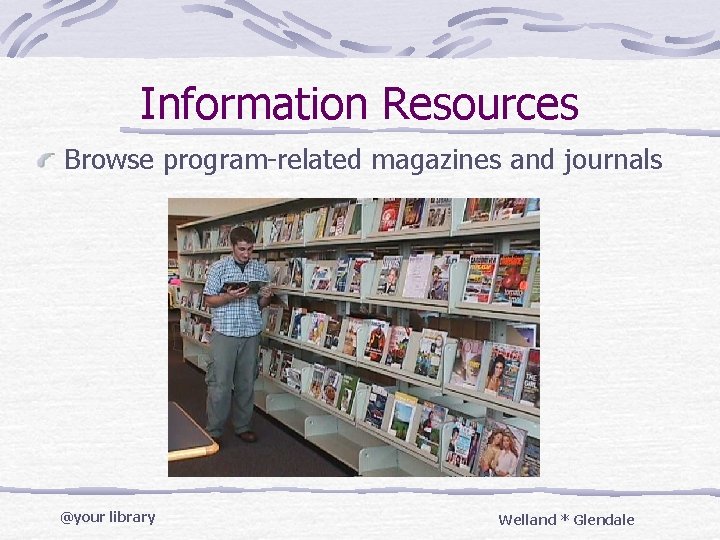 Information Resources Browse program-related magazines and journals @your library Welland * Glendale 