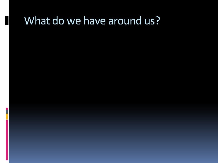 What do we have around us? 