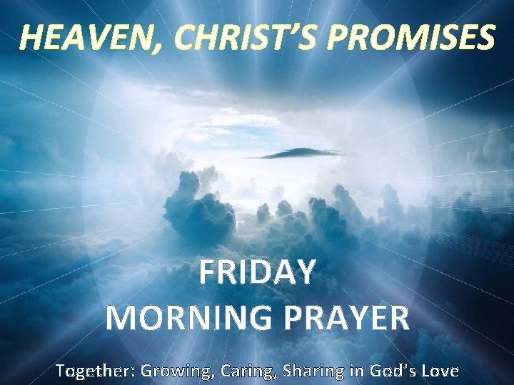 HEAVEN, CHRIST’S PROMISES FRIDAY MORNING PRAYER Together: Growing, Caring, Sharing in God’s Love 