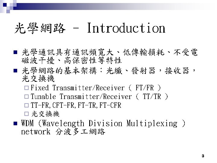 光學網路 - Introduction n n 光學通訊具有通訊頻寬大、低傳輸損耗、不受電 磁波干擾、高保密性等特性 光學網路的基本架構：光纖、發射器，接收器， 光交換機 ¨ Fixed Transmitter/Receiver ( ¨