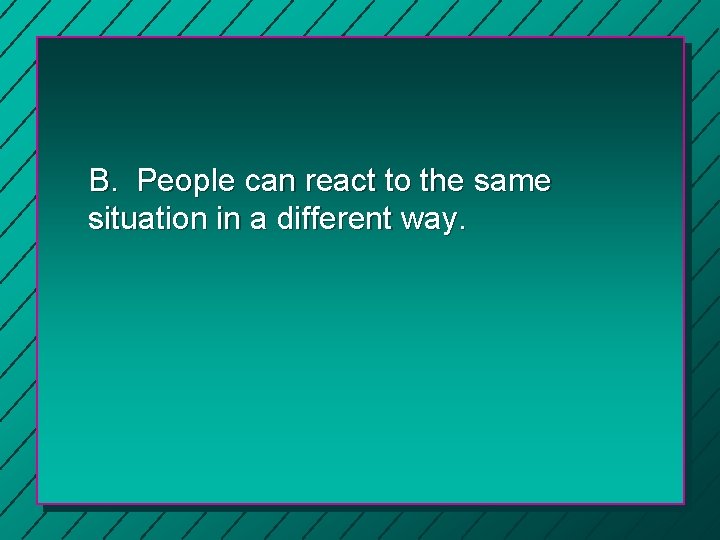 B. People can react to the same situation in a different way. 