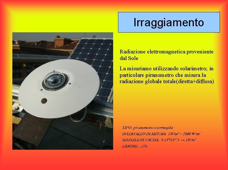 Irraggiamento Radiazione elettromagnetica proveniente dal Sole La misuriamo utilizzando solarimetro; in particolare piranometro che