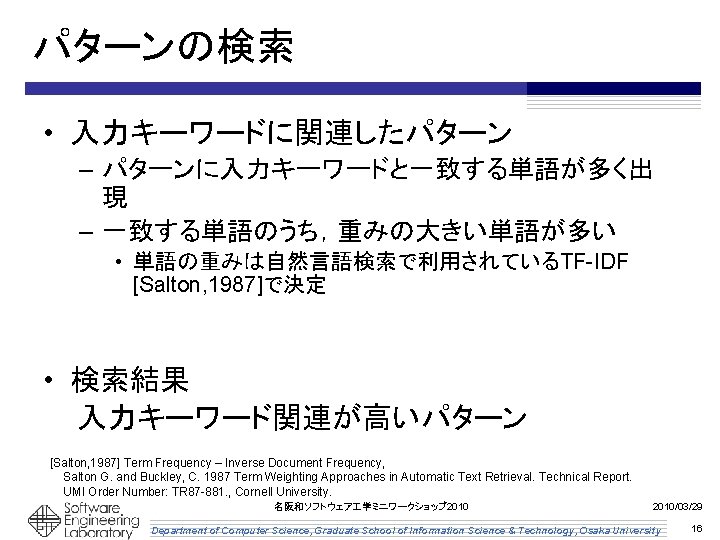 パターンの検索 • 入力キーワードに関連したパターン – パターンに入力キーワードと一致する単語が多く出 現 – 一致する単語のうち，重みの大きい単語が多い • 単語の重みは自然言語検索で利用されているTF-IDF [Salton, 1987]で決定 • 検索結果