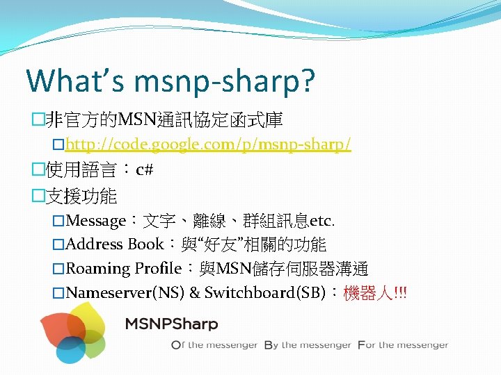 What’s msnp-sharp? �非官方的MSN通訊協定函式庫 �http: //code. google. com/p/msnp-sharp/ �使用語言:c# �支援功能 �Message:文字、離線、群組訊息etc. �Address Book:與“好友”相關的功能 �Roaming Profile:與MSN儲存伺服器溝通 What’s msnp-sharp? �非官方的MSN通訊協定函式庫 �http: //code. google. com/p/msnp-sharp/ �使用語言:c# �支援功能 �Message:文字、離線、群組訊息etc. �Address Book:與“好友”相關的功能 �Roaming Profile:與MSN儲存伺服器溝通