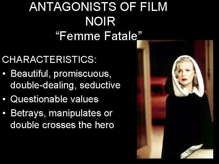 ANTAGONISTS OF FILM NOIR “Femme Fatale” CHARACTERISTICS: • Beautiful, promiscuous, double-dealing, seductive • Questionable