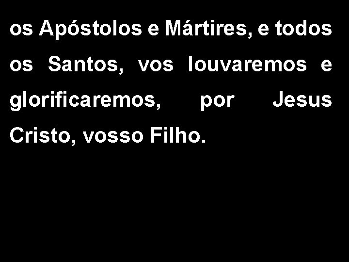 os Apóstolos e Mártires, e todos os Santos, vos louvaremos e glorificaremos, por Cristo,