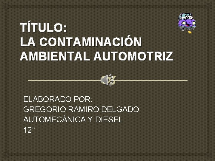 TÍTULO: LA CONTAMINACIÓN AMBIENTAL AUTOMOTRIZ ELABORADO POR: GREGORIO RAMIRO DELGADO AUTOMECÁNICA Y DIESEL 12°
