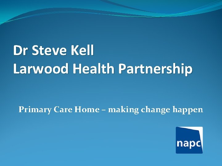 Dr Steve Kell Larwood Health Partnership Primary Care Home – making change happen 