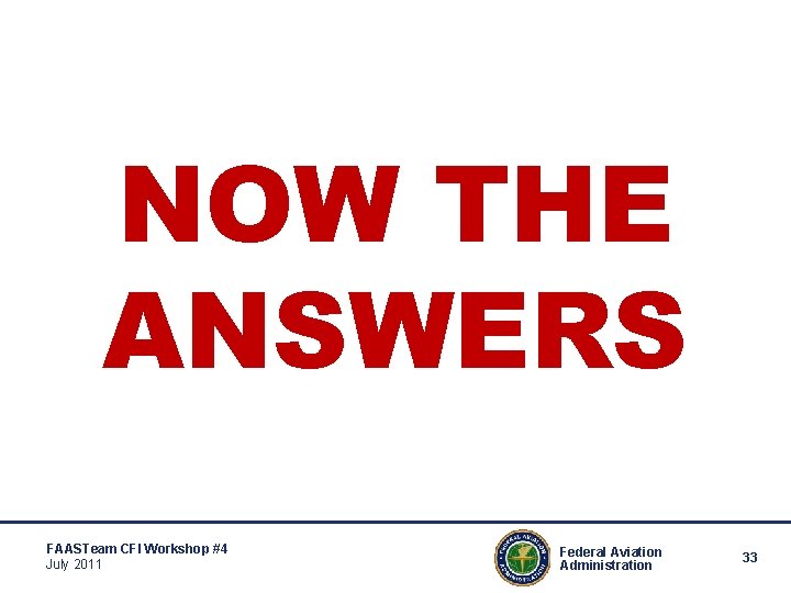 NOW THE ANSWERS FAASTeam CFI Workshop #4 July 2011 Federal Aviation Administration 33 