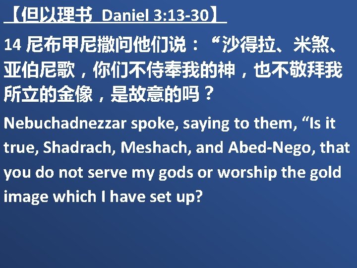 【但以理书 Daniel 3: 13 -30】 14 尼布甲尼撒问他们说：“沙得拉、米煞、 亚伯尼歌，你们不侍奉我的神，也不敬拜我 所立的金像，是故意的吗？ Nebuchadnezzar spoke, saying to them,