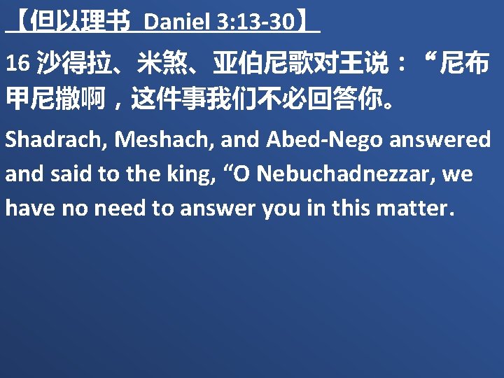 【但以理书 Daniel 3: 13 -30】 16 沙得拉、米煞、亚伯尼歌对王说：“尼布 甲尼撒啊，这件事我们不必回答你。 Shadrach, Meshach, and Abed-Nego answered and