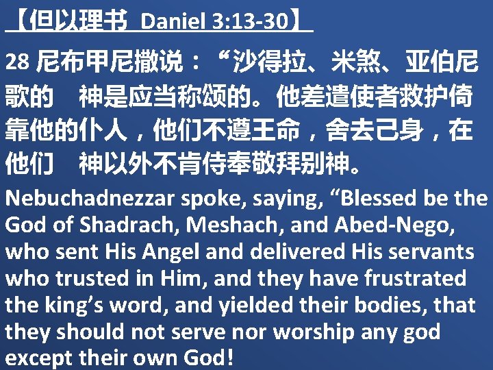 【但以理书 Daniel 3: 13 -30】 28 尼布甲尼撒说：“沙得拉、米煞、亚伯尼 歌的　神是应当称颂的。他差遣使者救护倚 靠他的仆人，他们不遵王命，舍去己身，在 他们　神以外不肯侍奉敬拜别神。 Nebuchadnezzar spoke, saying, “Blessed