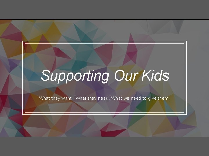 Supporting Our Kids What they want. What they need. What we need to give