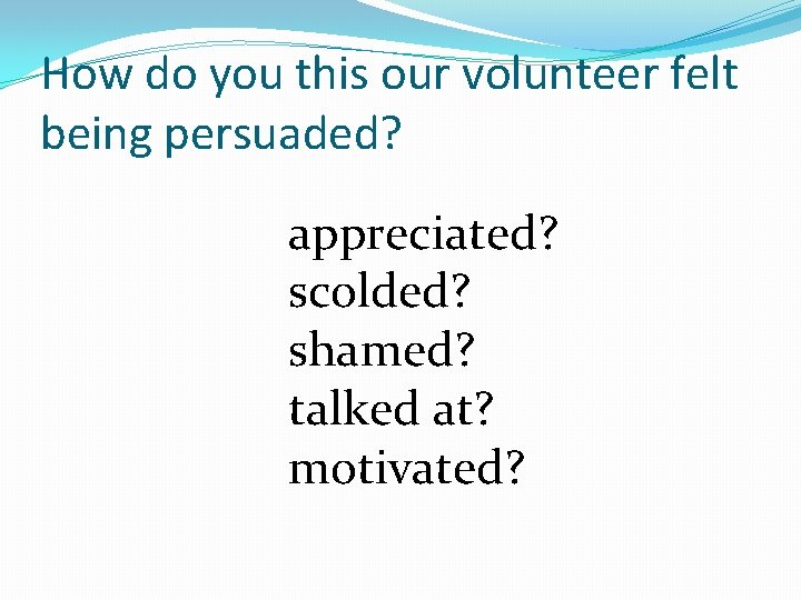 How do you this our volunteer felt being persuaded? appreciated? scolded? shamed? talked at?