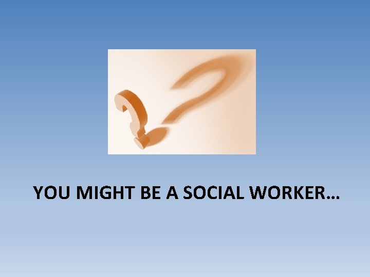 YOU MIGHT BE A SOCIAL WORKER… 