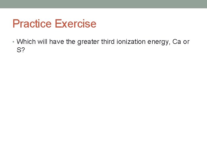 Practice Exercise • Which will have the greater third ionization energy, Ca or S?