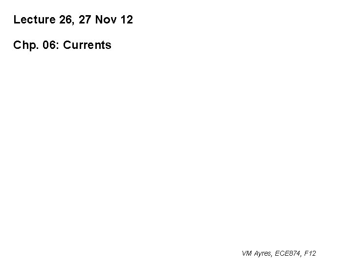 Lecture 26, 27 Nov 12 Chp. 06: Currents VM Ayres, ECE 874, F 12