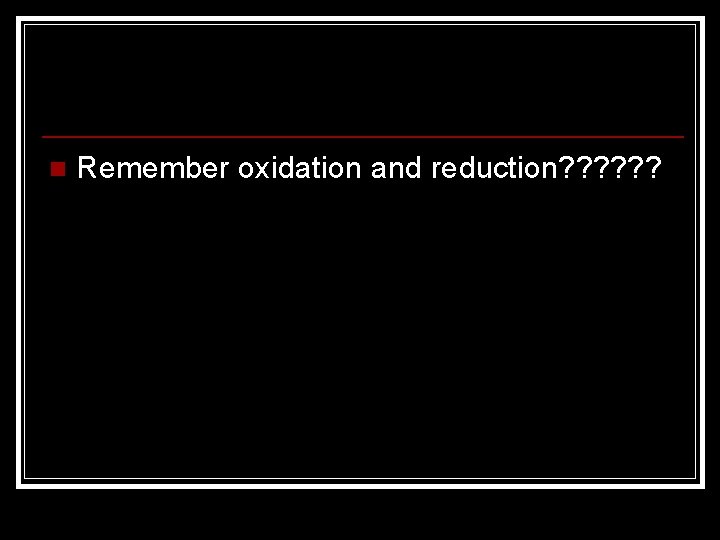 n Remember oxidation and reduction? ? ? 