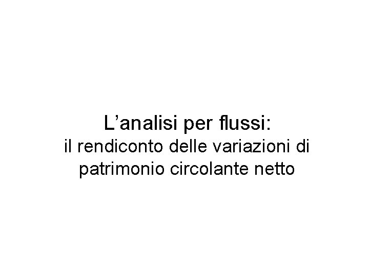L’analisi per flussi: il rendiconto delle variazioni di patrimonio circolante netto L’analisi per flussi: il rendiconto delle variazioni di patrimonio circolante netto