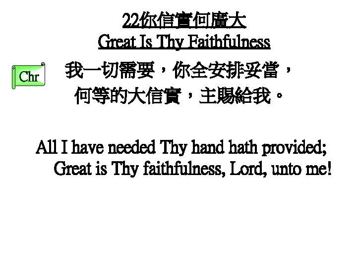 22你信實何廣大 Great Is Thy Faithfulness Chr 我一切需要，你全安排妥當， 何等的大信實，主賜給我。 All I have needed Thy hand