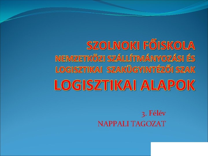 SZOLNOKI FŐISKOLA NEMZETKÖZI SZÁLLÍTMÁNYOZÁSI ÉS LOGISZTIKAI SZAKÜGYINTÉZŐI SZAK LOGISZTIKAI ALAPOK 3. Félév NAPPALI TAGOZAT