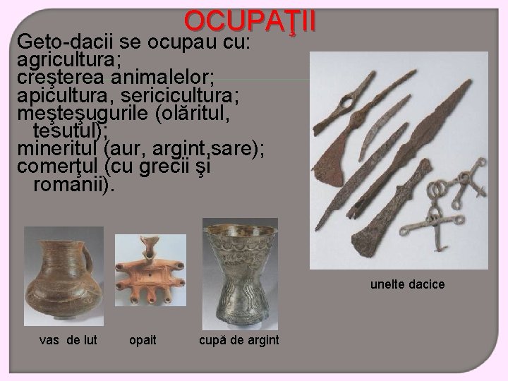 OCUPAŢII Geto-dacii se ocupau cu: agricultura; creşterea animalelor; apicultura, sericicultura; meşteşugurile (olăritul, tesutul); mineritul
