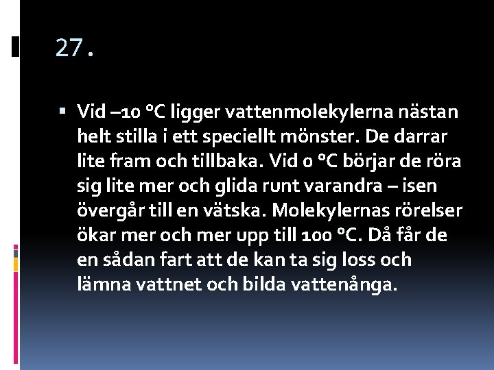 27. Vid – 10 °C ligger vattenmolekylerna nästan helt stilla i ett speciellt mönster. 27. Vid – 10 °C ligger vattenmolekylerna nästan helt stilla i ett speciellt mönster.