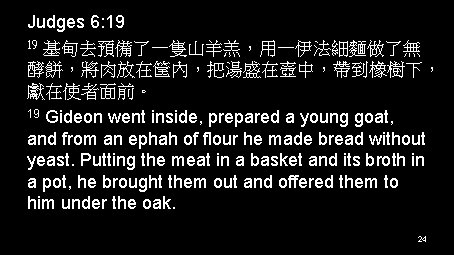 Judges 6: 19 19 基甸去預備了一隻山羊羔，用一伊法細麵做了無 酵餅，將肉放在筐內，把湯盛在壺中，帶到橡樹下， 獻在使者面前。 19 Gideon went inside, prepared a young
