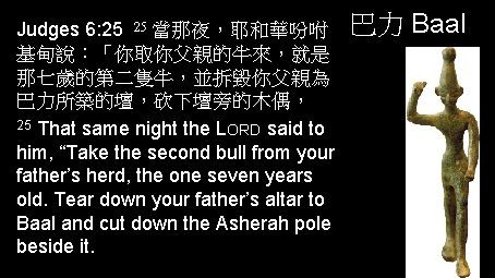 Judges 6: 25 25 當那夜，耶和華吩咐 基甸說：「你取你父親的牛來，就是 那七歲的第二隻牛，並拆毀你父親為 巴力所築的壇，砍下壇旁的木偶， 25 That same night the LORD