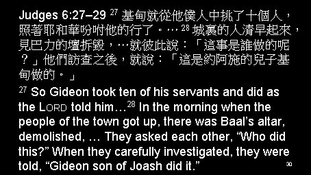 Judges 6: 27– 29 27 基甸就從他僕人中挑了十個人， 照著耶和華吩咐他的行了。… 28 城裏的人清早起來， 見巴力的壇拆毀，…就彼此說：「這事是誰做的呢 ？」他們訪查之後，就說：「這是約阿施的兒子基 甸做的。」 27 So
