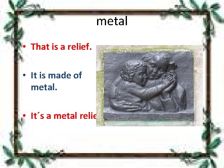 metal • That is a relief. • It is made of metal. • It´s