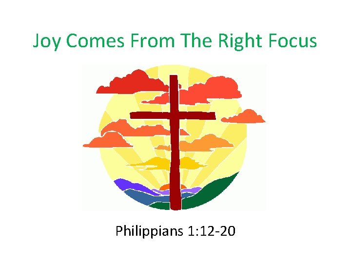 Joy Comes From The Right Focus Philippians 1: 12 -20 Joy Comes From The Right Focus Philippians 1: 12 -20