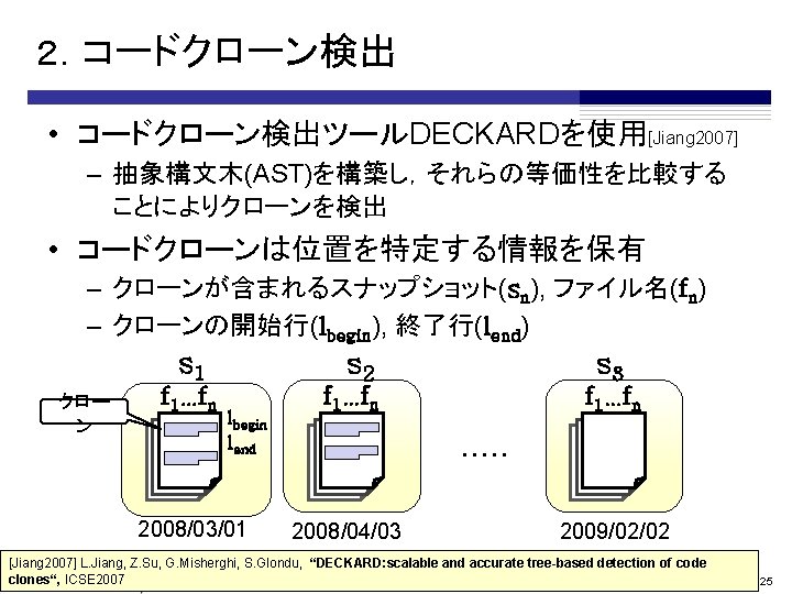 ２．コードクローン検出 • コードクローン検出ツールDECKARDを使用[Jiang 2007] – 抽象構文木(AST)を構築し，それらの等価性を比較する ことによりクローンを検出 • コードクローンは位置を特定する情報を保有 – クローンが含まれるスナップショット(sn), ファイル名(fn) – クローンの開始行(lbegin),