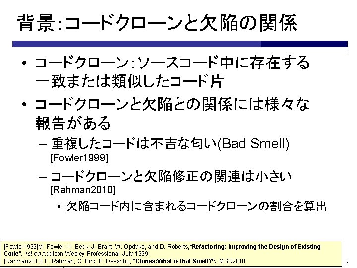 背景：コードクローンと欠陥の関係 • コードクローン：ソースコード中に存在する　 一致または類似したコード片 • コードクローンと欠陥との関係には様々な 報告がある – 重複したコードは不吉な匂い(Bad Smell) [Fowler 1999] – コードクローンと欠陥修正の関連は小さい
