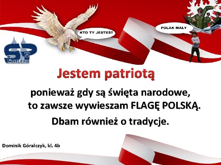 Jestem patriotą ponieważ gdy są święta narodowe, to zawsze wywieszam FLAGĘ POLSKĄ. Dbam również