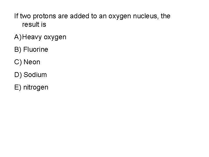 If two protons are added to an oxygen nucleus, the result is A) Heavy