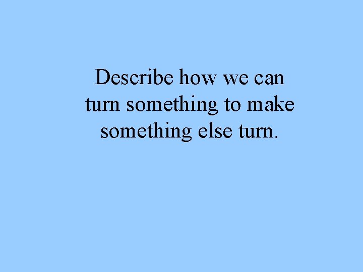 Describe how we can turn something to make something else turn. 