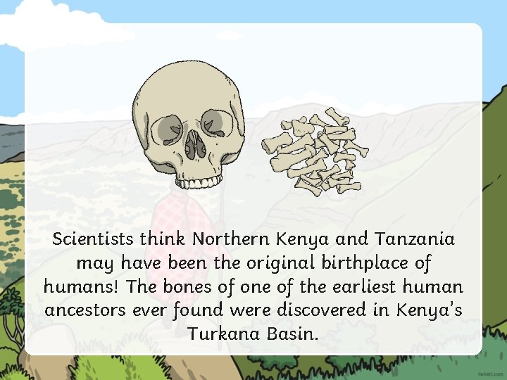 Scientists think Northern Kenya and Tanzania may have been the original birthplace of humans!