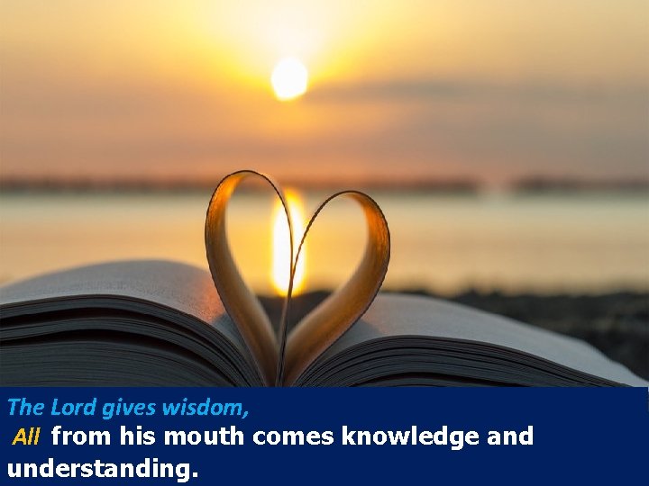 The Lord gives wisdom, All from his mouth comes knowledge and understanding. 