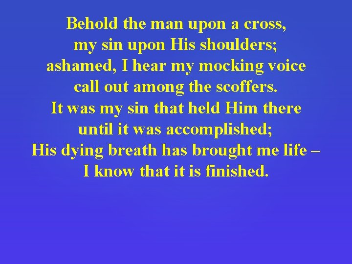 Behold the man upon a cross, my sin upon His shoulders; ashamed, I hear